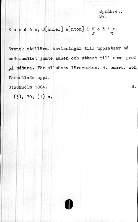  ﻿Språkvet.
Sv.
Sundén, D[aniel] A[nton] Modin,
J	E
Svensk stillära. Anvisningar till uppsatser på
modersmålet jämte ämnen och utkast till samt prof
på sådana. För allmänna läroverken. 3. omarb. och
förenklade uppl.
Stockholm 1884.	8.
(3), 70, (1) s.