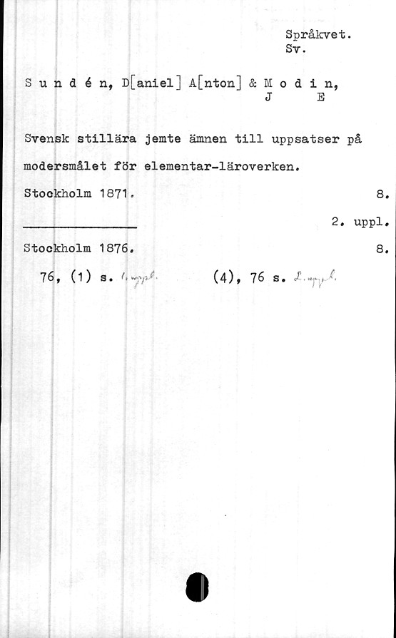  ﻿Språkvet.
Sy.
Sundén, D[aniel] A[nton] & Modin,
J	E
Svensk stillära jemte ämnen till uppsatser på
modersmålet för elementar-läroverken.
Stockholm	1871.	8
		2. uppl
Stockholm	1876.	8
76, (1)	S. << -V- {'	(é), 76 s. /'.».> i 7,