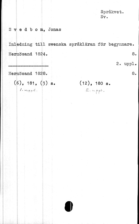 ﻿Språkvet.
Sv.
Svedbom, Jonas
Inledning till swenska språkläran för begynnare.
Hemö sand 1824.		8 2. uppl
Hemösand 1828.		8
(6), 181, (3) s.	(12), 180 s.	
/ * & p. ■£	SL . U»ppl,	
