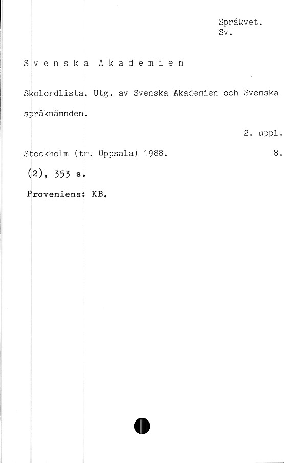  ﻿Språkvet.
Sv.
Svenska Akademien
Skolordlista. Utg. av Svenska Akademien och Svenska
språknämnden.
Stockholm (tr. Uppsala) 1988.
(2), 353 s.
2. uppl
8
Proveniens: KB