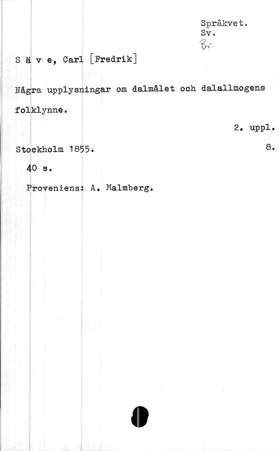  ﻿Språkvet.
Sv.
Säve, Carl [Fredrik]
Några upplysningar om dalmålet och dalallmogens
folklynne.
2. uppl.
Stockholm 1855.	8.
40 s.
Proveniens: A. Malmberg.
(I