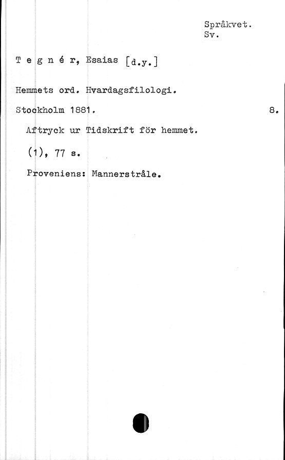  ﻿Språkvet.
Sy.
Tegnér, Esaias [d.y.]
Hemmets ord. Hvardagsfilologi.
Stockholm 1881.
Aftryck ur Tidskrift för hemmet.
(1), 77 s.
Provenienss Mannerstråle.
