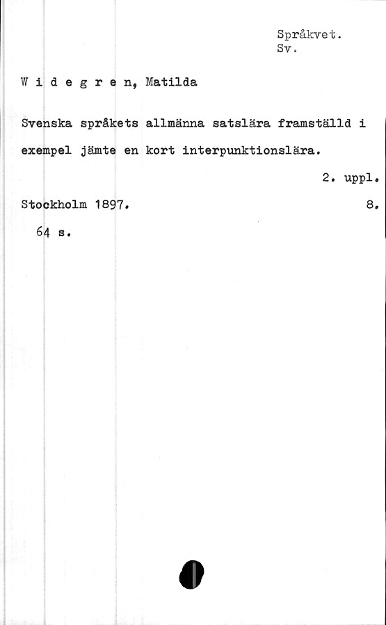  ﻿Språkvet.
Sv.
Widegren, Matilda
Svenska språkets allmänna satslära framställd i
exempel jämte en kort interpunktionslära.
2. uppl»
Stockholm 1897.	8.
64 s.