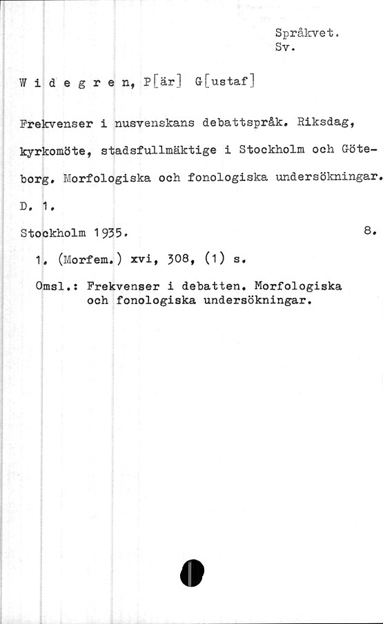  ﻿Språkvet.
Sv.
Widegren, P[är] ö[ustaf]
Frekvenser i nusvenskans debattspråk. Riksdag,
kyrkomöte, stadsfullmäktige i Stockholm och Göte-
borg. Morfologiska och fonologiska undersökningar
D. 1.
Stockholm 1935.	8»
1, (Morfem.) xvi, 308, (i) s.
Omsl.: Frekvenser i debatten. Morfologiska
och fonologiska undersökningar.