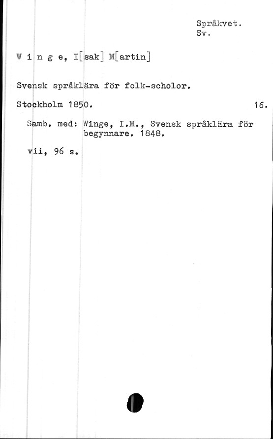  ﻿Språkvet.
Sv.
Winge, l[sak] M[artin]
Svensk språklära för folk-scholor.
Stockholm 1850.
Samb. med: Winge, I.M., Svensk språklära för
begynnare. 1848.
vii, 96 s.
