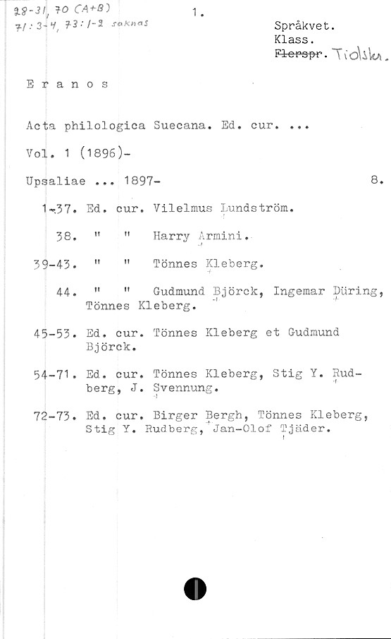  ﻿30 CA
sokhaS
Språkvet.
Klass.
Florer. T\'oUUa.
Eranos
Acta philologica Suecana. Ed. cur.
Vol. 1 (1896)-
Upsaliae ... 1897-
8.
1-37.	Ed.	cur	. Vilelmus Lundström.
38.	»t	n	Harry Armini.
39-43.	1!	ii	Tönnes Kleberg.
44.	II	ii	Gudmund Björck, Ingemar Biiring
	Tönnes		Kleberg.
45-53.	Ed.	cur	. Tönnes Kleberg et Gudmund
Björck.
54-71. Ed. cur. Tönnes Kleberg, Stig Y. Rud-
berg, J. Svennung.
. Ed. cur. Birger Bergh, Tönnes Kleberg,
Stig Y. Rudberg, Jan-Olof Tjäder.
72-73