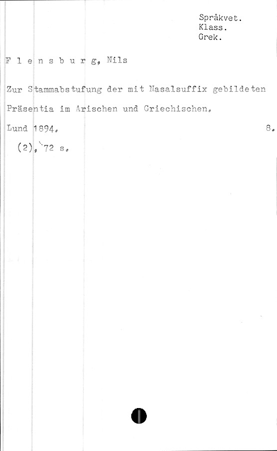  ﻿Språkvet.
Klass.
Grek.
Flensburg, Nils
Zur Stammabstufung der mit Nasalsuffix gebildeten
Präsentia im årischen und Griechischen,
Lund 1894.	8.
(2),'‘72 s.