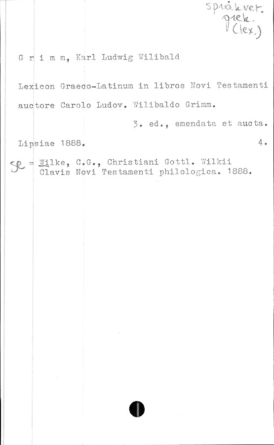  ﻿S p4A.ii, ve t'-
4MCk.
$ C
Grimm, Karl Ludv/ig Wilibald
Lexicon Graeco-Latinum in libros Novi Testamenti
auctore Carolo Ludov. V/ilibaldo Grimm.
3. ed., emendata et aucta.
Lipsiae 1888.	4.
cn = Wilke, C.G., Ghristiani Gottl. Wilkii
Clavis Novi Testamenti philologica. 1888.