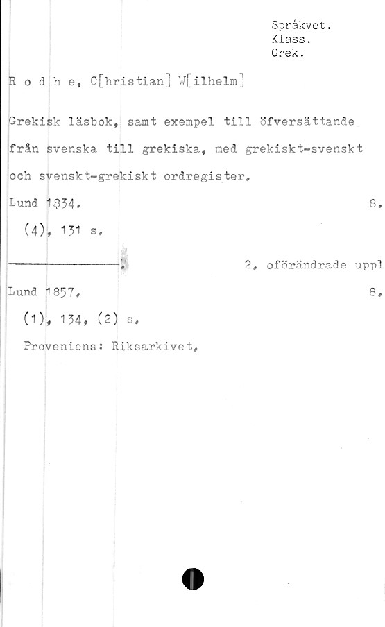  ﻿Språkvet.
Klass.
Grek.
Rodhe, C[hristian] W[ilhelm]
Grekisk läsbok, samt exempel till öfversättande
från svenska till grekiska, med grekiskt-svenskt
och svenskt-grekiskt ordregister.
Lund 1$34#	8,
(4), 131 s,
---------------- 12, oförändrade uppl
Lund 1857,
(1), 134, (2) s.
Proveniens: Riksarkivet,
8