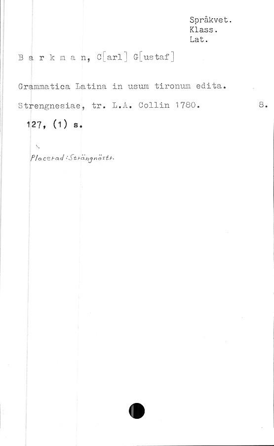  ﻿Språkvet.
Klass.
Lat.
Barkaan, c[arl] G[ustaf]
Grammatica Latina in usum tironum edita.
Strengnesiae, tr. L.A. Collin 1780.	8.
127, (1) s.
PlcxCtbad 'Sthanjnastb-