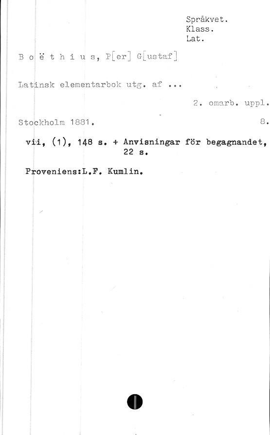  ﻿Språkvet.
Klass.
Lat.
Boethius, p[erj G[ustafJ
Latinsk elementarbok utg. af ...
2. omarb. uppl
Stockholm 1881.	8
vii, (i), 148 s. + Anvisningar för begagnandet,
22 s.
ProvenienssL.F, Kumlin.