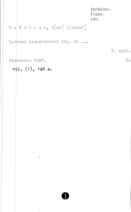  ﻿Språkvet.
Klass.
Lat.
Boethius, p[er] G[ustaf]
latinsk elementarbok utg. af ...
Stockholm 1887.
vii, (1), 148 s.
3. uppl
8