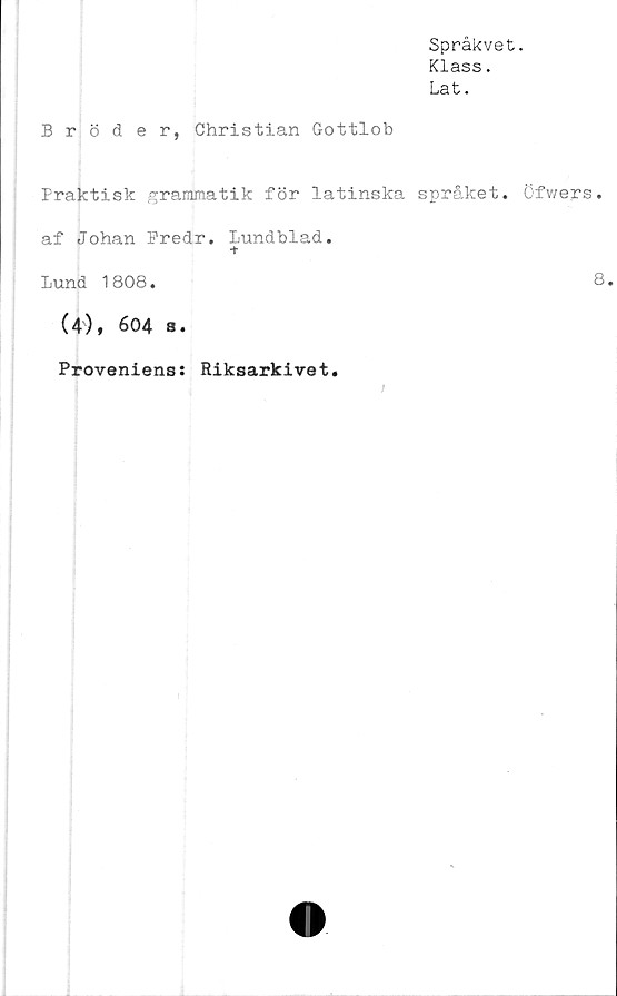  ﻿Språkvet.
Klass.
Lat.
Bröder, Christian Gottlob
Praktisk grammatik för latinska språket. Öfwers.
af Johan Fredr. Lundblad.
+
Lund 1808.	8.
(4), 604 s.
Proveniens: Riksarkivet.
