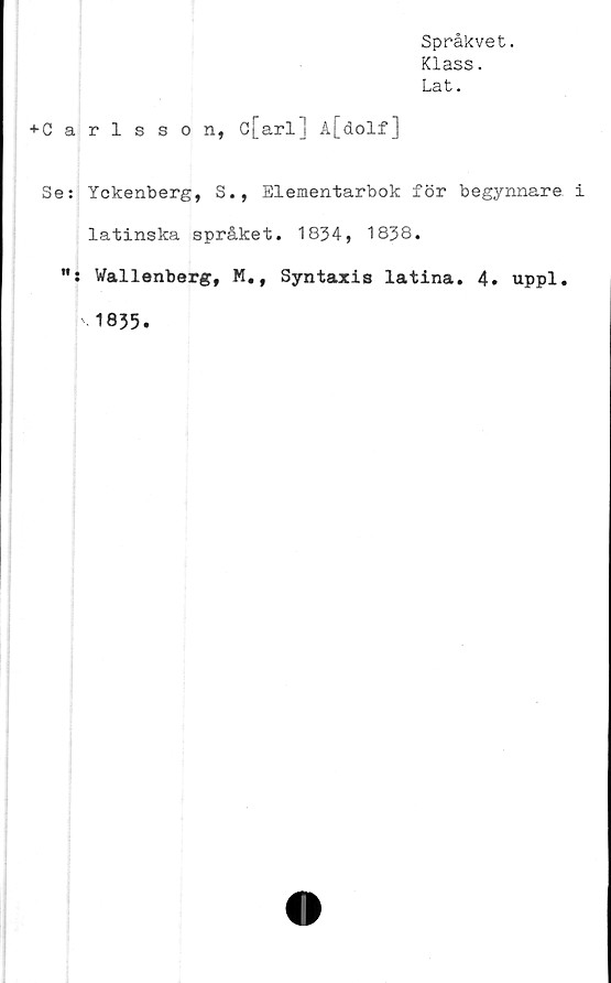  ﻿Språkvet.
Klass.
Lat.
■»■Carlsson, c[arl] A[dolf]
Se: Yckenberg, S., Elementarbok för begynnare
latinska språket. 1834, 1838.
"s Wallenberg, M,, Syntaxis latina. 4. uppl.
