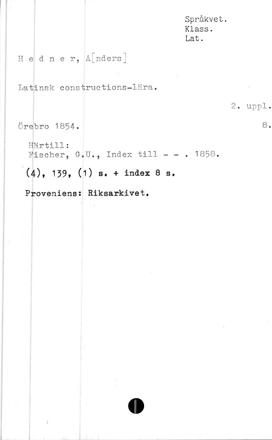  ﻿Språkvet.
Klass.
Lat.
Hedner, A[nders]
Latinsk constructions-lära.
2. uppl
Örebro 1854.
Härtill:
Fischer, G.U., Index till - - . 1858.
(4), 159, (1) s. + index 8 s.
Proveniens: Riksarkivet.