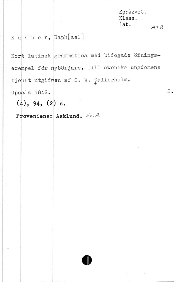  ﻿Språkvet.
Klass.
Lat.
A + B
Kuhner, Raph[ael]
Kort latinsk grammatica med bifogade öfnings-
exempel för nybörjare. Till swenska ungdomens
tjenst utgifwen af C. W. Callerholm.
Upsala 1842.
(4), 94, (2) a.
Proveniens: Asklund.