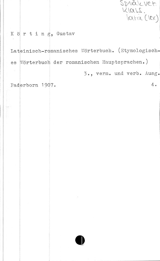  ﻿^'\Å.\cve'r.
\OlVvvl Cvtx)
Körting, Gustav
Lateinisch-romanisches Wörterbuch. (Etymologisch-
\
es Wörterbuch der romanischen Hauptsprachen.J
3., verm. und verb. Ausg.

Paderborn 1907.
4.