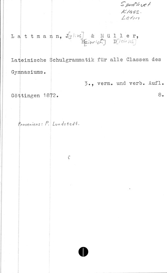  ﻿AZ/gss. ■
Lattmann,
Lateinische Schulgrammatik fiir alle Classen des
Gymnasiums.
3., verm. und verb. Aufl
Göttingen 1872.	8
Proveniens'- P