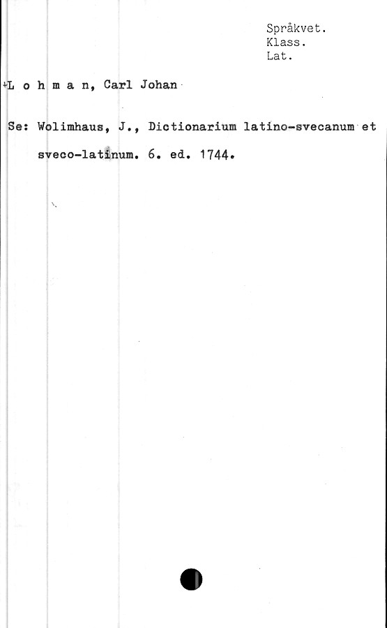  ﻿Språkvet.
Klass.
Lat.
ohman, Carl Johan
Se: Wolimhaus, J., Dictionarium latino-svecanum et
sveco-latinum. 6. ed. 1744»