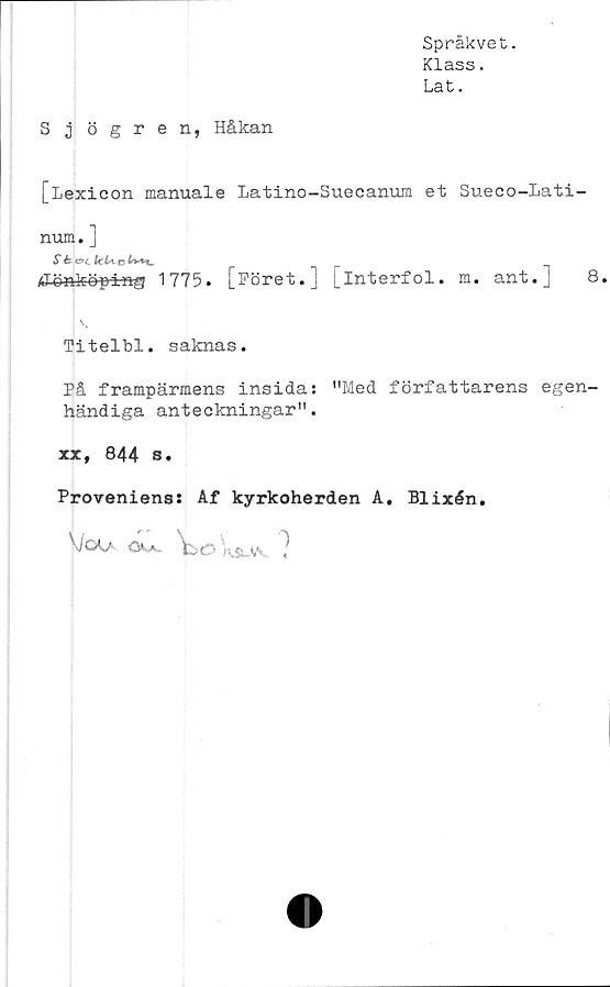  ﻿Språkvet.
Klass.
Lat.
S j ögren, Håkan
[Lexicon manuale Latino-Suecanum et Sueco-Lati-
num. ]
st ©c k U&
/Jönköping 1775. [Föret.] [interfol. m. ant.] 8.
\v
Titelbl. saknas.
På frampärmens insidas "Med författarens egen-
händiga anteckningar".
xx, 844 s.
Proveniens: Af kyrkoherden A. Blixén.
VjöLa öu. ttO hj yv /