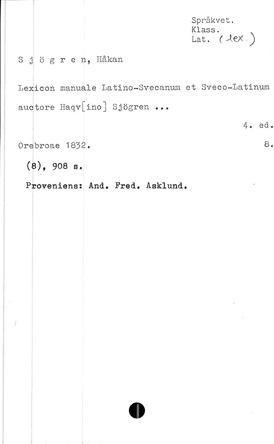  ﻿Språkvet.
Klass.
Lat. (Aex )
S j ögren, Håkan
Lexicon manuale Latino-Svecanum et Sveco-Latinum
auctore Haqv[ino] Sjögren ...
Orebroae 1832.
(8), 908 s.
4. ed
8
Proveniens: And. Fred. Asklund