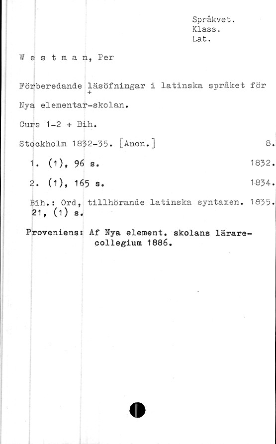  ﻿Språkvet.
Klass.
Lat.
Westman, Per
Förberedande läsöfningar i latinska språket för
+
Nya elementar-skolan.
Curs 1-2 + Bih.
Stockholm 1832-35.	[Anon.]	8.
1 .	(1 ), 96 s.	1832.
2.	(1), 165 s.	1834.
Bih.: Ord, tillhörande latinska syntaxen. 1835.
21, (1) s.
Proveniens: Af Nya element, skolans lärare-
collegium 1886.