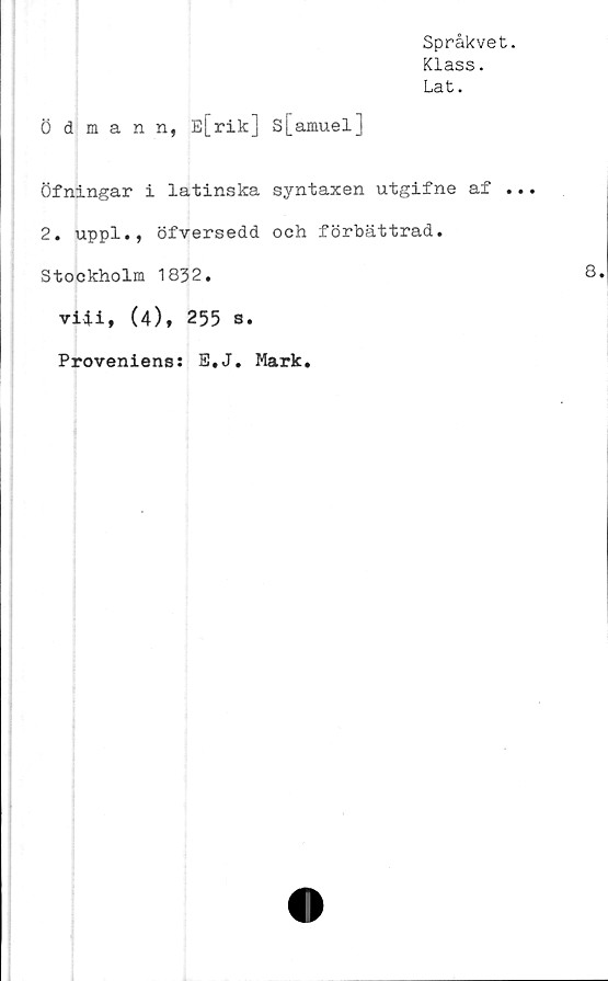  ﻿Språkvet.
Klass.
Lat.
Ödmann, E[rik] s[amuel]
Öfningar i latinska syntaxen utgifne af ...
2. uppl., öfversedd och förbättrad.
Stockholm 1832.	8
viii, (4), 255 s.
Proveniens: E.J. Mark.
