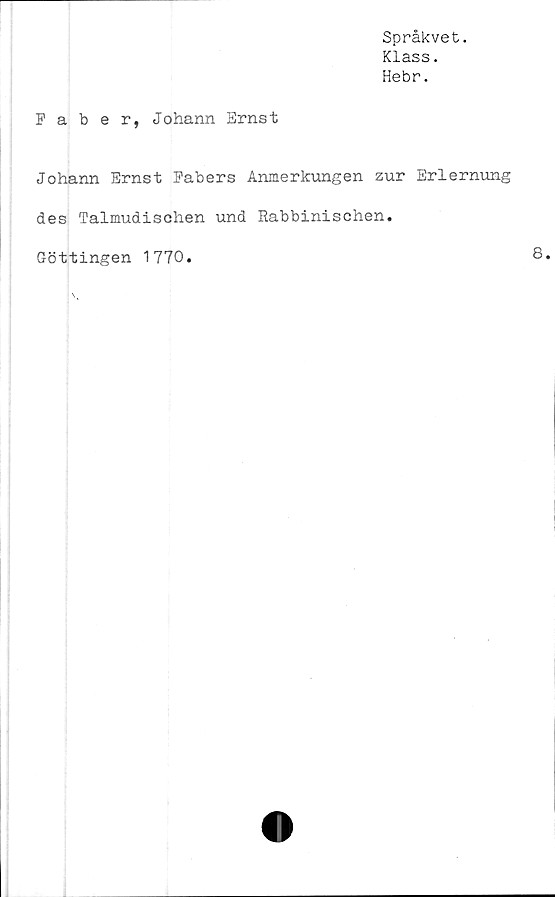  ﻿Språkvet.
Klass.
Hebr.
Faber, Johann Ernst
Johann Ernst Pabers Anmerkungen zur Erlernung
des Talmudischen und Rabbinischen.
Göttingen 1770