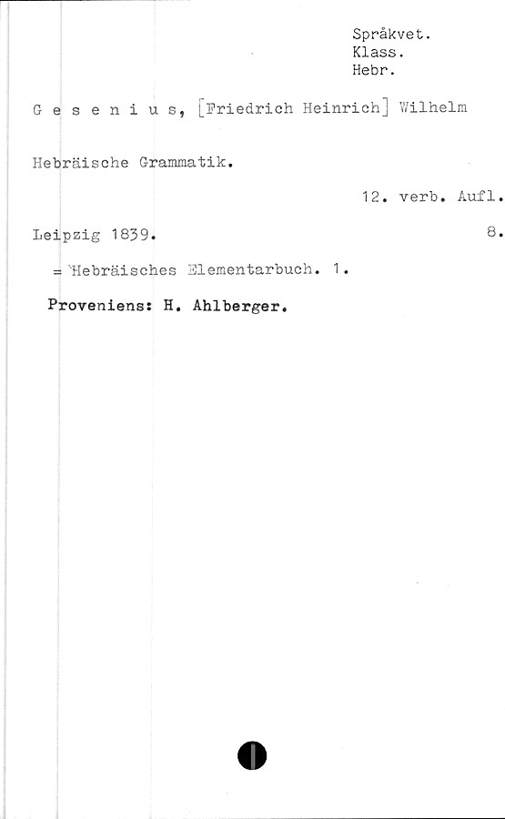  ﻿Språkvet.
Klass.
Hebr.
Gesenius, [Friedrich Heinrich] Wilhelm
Hebräische Grammatik.
Leipzig 1839.
= 'Hebräisches Slementarbuch. 1.
12. verb. Aufl
8
Proveniens: H
Ahlberger