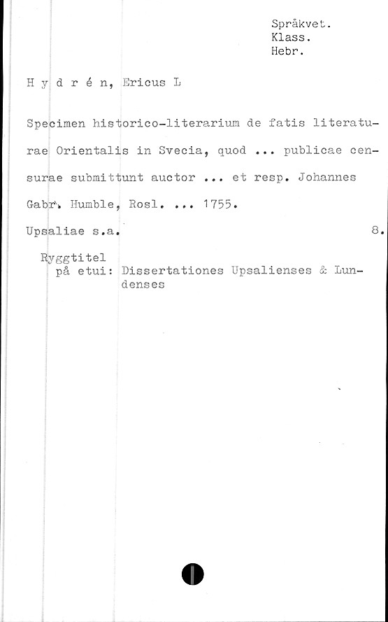  ﻿Språkvet.
Klass.
Hebr.
Hydrén, Ericus L
Specimen historico-literarium de fatis literatu-
rae Orientalis in Svecia, quod ... publicae oen-
surae submittunt auctor ... et resp. Johannes
GabrS, Humble, Rosl. ... 1755.
Upsaliae s.a.	8
Ryggtitel
på etui: Dissertationes Upsalienses & Lun-
denses