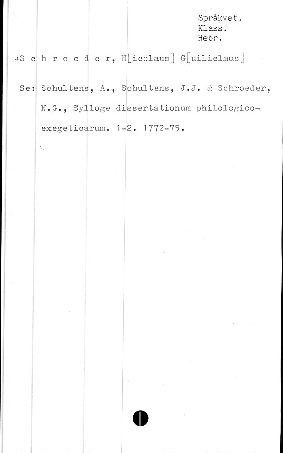  ﻿+S c
Se:
Språkvet.
Klass.
Hebr.
hroeder, ll[icolaus] G[uilielmus]
Schultens, A., Schultens, J.J. & Schroeder,
N.G., Sylloge dissertationum philologico-
exegeticarum. 1-2. 1772-75.