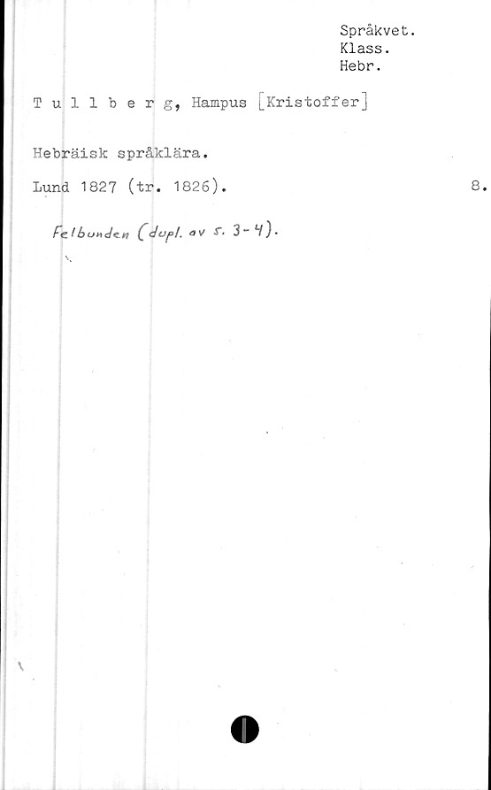  ﻿Språkvet.
Klass.
Hebr.
Tullberg, Hampus [Kristoffer]
Hebräisk språklära.
Lund 1827 (tr. 1826).	8
Fe! b uh c/ei? £ dop t, # v/ -t* 3 ~ V } •