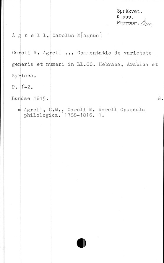  ﻿Språkvet.
Klass.
f?±erspr. <2^*
Agrell, Garolus M[agnus]
Garoli M. Agrell ... Commentatio de varietate
generis et numeri in LL.OO. Hebraea, Arabica et
Syriaca.
P. 1-2.
Lundae 1815.	8
= Agrell, G.M., Caroli M. Agrell Opuscula
philologica. 1788-1816. 1.
