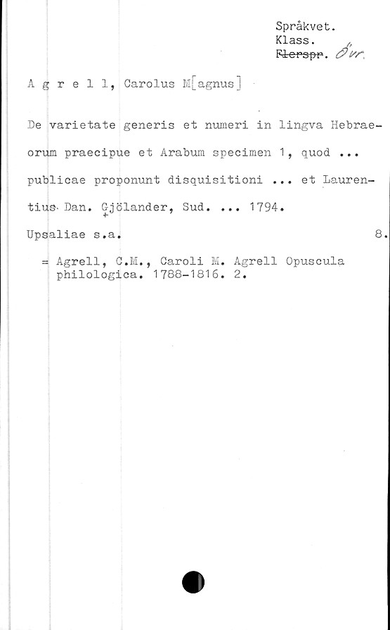  ﻿Språkvet.
Klass. p
Fdopspr».
Agrell, Carolus M[agnus]
De varietate generis et numeri in lingva Hebrae-
orum praecipue et Arabum specimen 1, quod ...
publicae proponunt disquisitioni ... et Lauren-
tius- Dan. Gjölander, Sud. ... 1794.
Upsaliae s.a.
= Agrell, C.M., Garoli M. Agrell Opuscula
philologica. 1788-1816. 2.
8