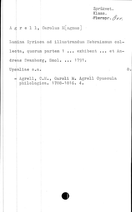  ﻿Agrell, Garolus M[agnus]
Språkvet.
Klass.
-Flerspr. £>rr.
Lumina Syriaca ad illustrandum Hebraismum eol-
lecta, quorum partem 1 ... exhibent ... et An-
dreas Svanborg, Smol. ... 1791.
Upsaliae s.a.
= Agrell, C.M., Caroli M. Agrell Opuseula
philologica. 1788-1816. 4.