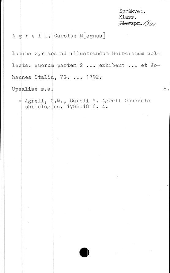  ﻿Språkvet.
Klass.
Agrell, Carolus M[agnus]
Lumina Syriaca ad illustrandum Hebraismum col-
lecta, auorum partem 2 ... exhibent ... et Jo-
hannes Stalin, VG. ... 1792.
Upsaliae s.a.
= Agrell, C.M., Caroli M. Agrell Opuscula
philologica. 1788-1816. 4.