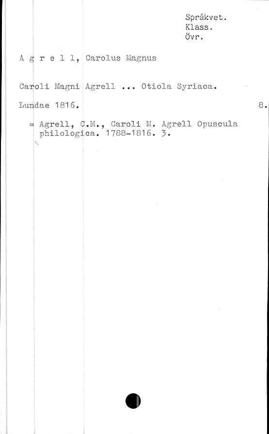  ﻿Språkvet.
Klass.
Övr.
Agrell, Carolus Magnus
Garoli Magni Agrell ... Otiola Syriaca.
Lundae 1816.
= Agrell, C.M., Caroli M. Agrell Opuscula
philologica. 1788-1816. 3.