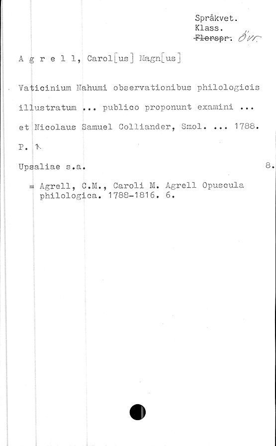  ﻿Språkvet.
Klass.
-F-l-ers-pp-.
Agrell, Carol[us] Magn[us]
Vaticinium Nahumi observationibus philologicis
illustratum ... publico proponunt examini ...
et Nicolaus Samuel Colliander, Smol. ... 1788.
P. t.
Upsaliae s.a.
= Agrell, C.M., Caroli M. Agrell Opuscula
philologica. 1788-1816. 6.
8