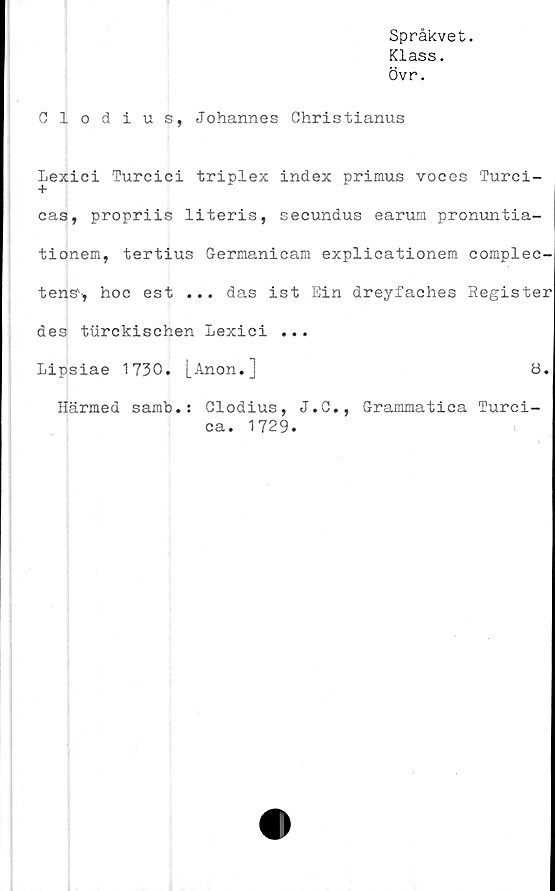  ﻿Språkvet.
Klass.
Övr.
Glodius, Johannes Christianus
Lexici Turcici triplex index primus voces Turci-
cas, propriis literis, secundus earum pronuntia-
tionem, tertius Germanicam explicationem complec-
tenss, hoc est ... das ist Ein dreyfaches Register
des turckischen Lexici ...
Lipsiae 1730. [Anon.]	ö.
Härmed samb.: Glodius, J.C., Grammatiea Turci-
ca. 1729.
I