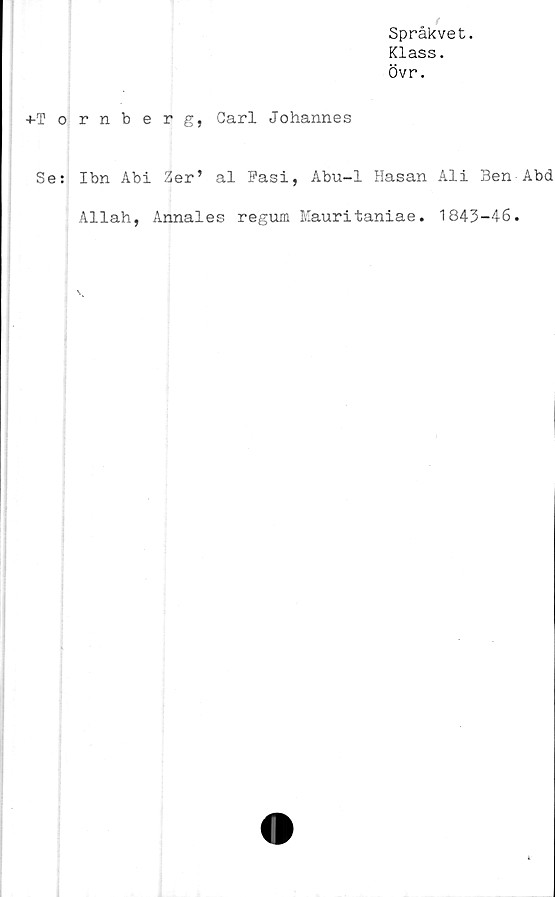  ﻿Språkvet.
Klass.
Övr.
4-Tornberg, Carl Johannes
Se: Ibn Abi Zer’ al Fasi, Abu-1 Hasan Ali Ben Abd
Allah, Annales regum Mauritaniae. 1843-46.