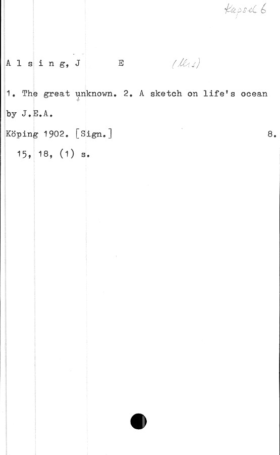  ﻿
Alsing, J
E
(ilu)
1. The great unknown. 2. A sketch on life's ocean
by J.E.A.
Köping 1902. [Sign.]	6
15, 18, (1) s.
