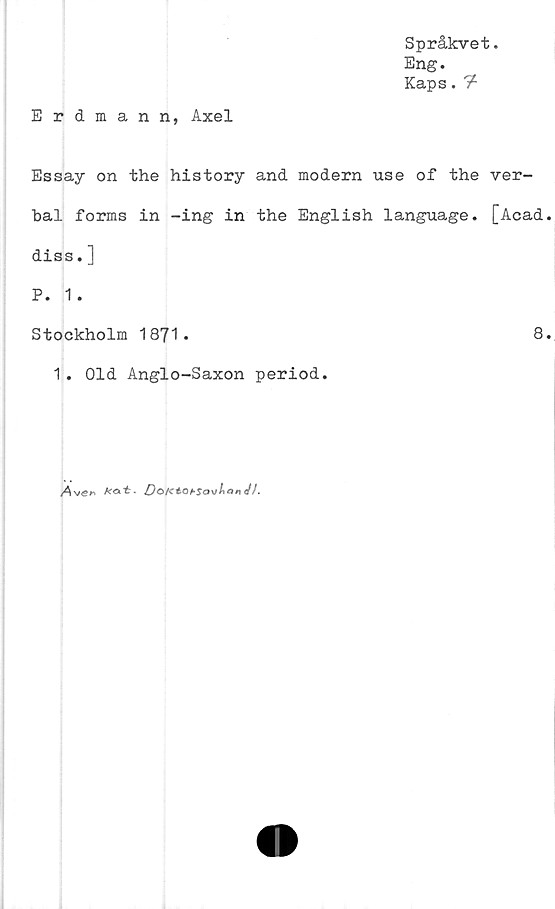 ﻿Språkvet.
Eng.
Kaps.7*
Erdmann, Axel
Essay on the history and modern use of the ver-
bal forms in -ing in the English language. [Acad.
diss. ]
P. 1.
Stockholm 1871.	8.
1. Old Anglo-Saxon period.
Ave»	kat- Dok