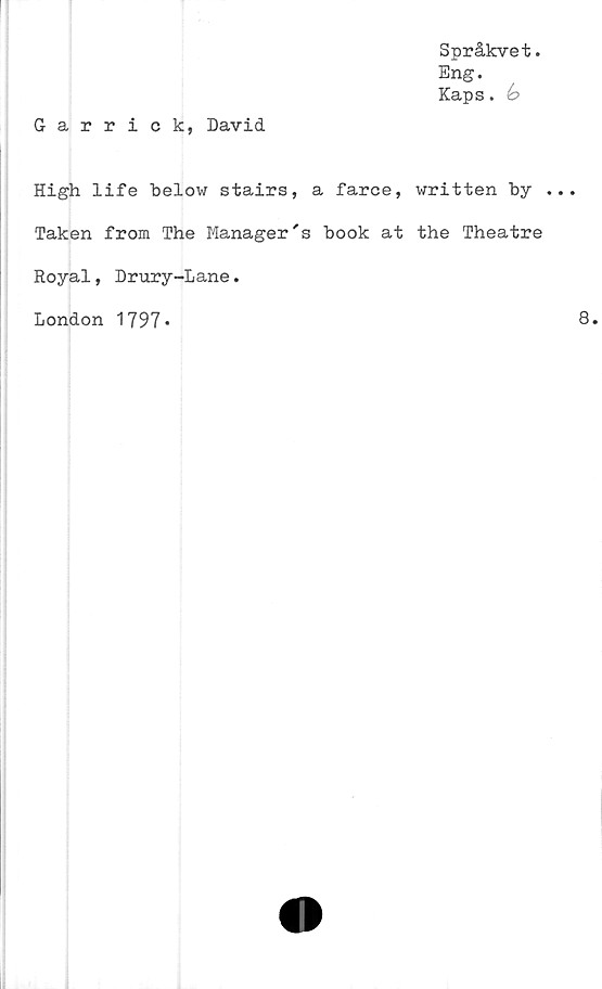  ﻿Språkvet.
Eng.
Kaps.
Garrick, David
High life below stairs, a farce, written by .
Taken from The Manager's book at the Theatre
Royal, Drury-Lane.
London 1797»