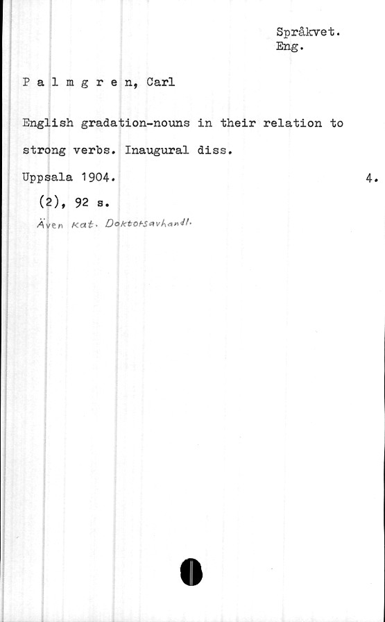  ﻿Språkvet.
Eng.
Palmgren, Carl
English gradation-nouns in their relation to
strong verbs. Inaugural diss.
Uppsala 1904.
(2), 92 s.
Aven Kat* DoktohS*vk**M*