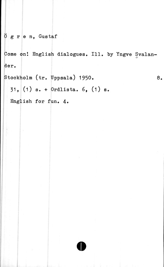  ﻿ögren, Gustaf
Come oni English dialogues. 111. by Yngve
der.
Stockholm (tr. Uppsala) 1950»
31, (O 3. + Ordlista. 6, (i) s.
English for fun. 4»
Svalan-
8.