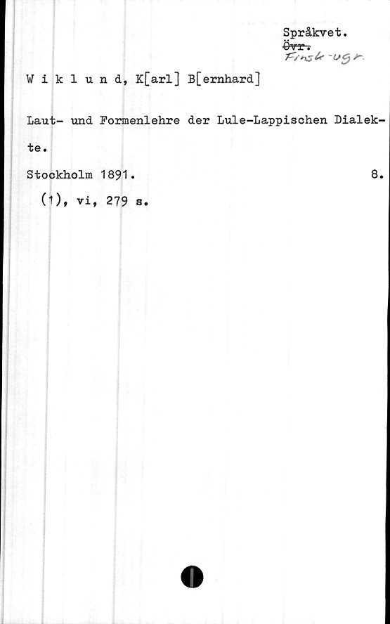  ﻿Wiklund, K[arl] B[ernhard]
Språkvet.
A-tr *y*
t;”" ?
-Utj
Laut- und Pormenlehre der Lule-Lappischen Dialek-
te.
Stockholm 1891.
(1), vi, 279 s.
8