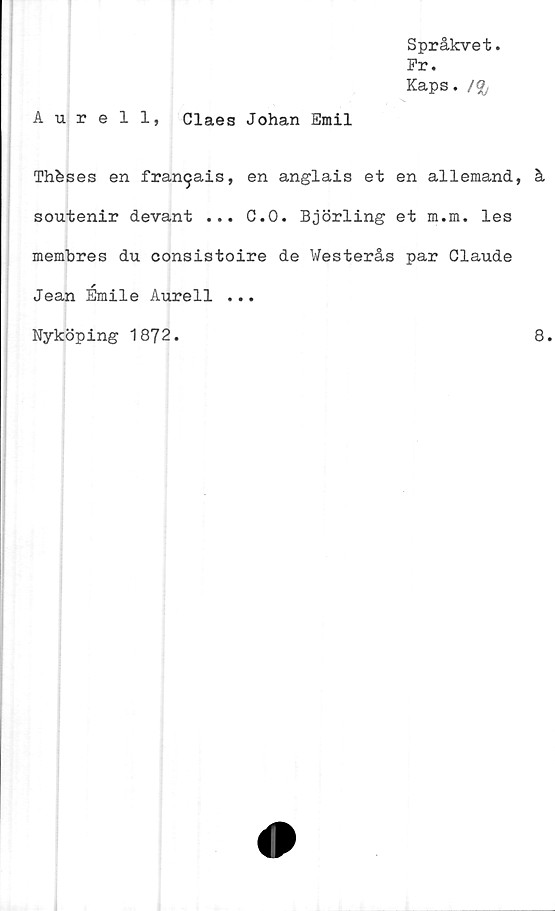 ﻿Språkvet.
Pr.
Kaps. /£,
Aurell, Claes Johan Emil
Thbses en fran^ais, en anglais et en allemand, å
soutenir devant ... C.O. Björling et m.m. les
membres du consistoire de Westerås par Claude
Jean Émile Aurell ...
Nyköping 1872
8