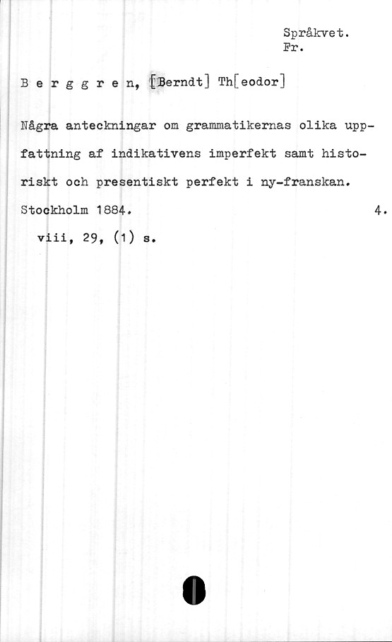  ﻿Språkvet.
Pr.
Berggren, fBerndt] Th[eodor]
Några anteckningar om grammatikernas olika upp
fattning af indikativens imperfekt samt histo-
riskt och presentiskt perfekt i ny-franskan.
Stockholm 1884.
viii, 29, (1) s.