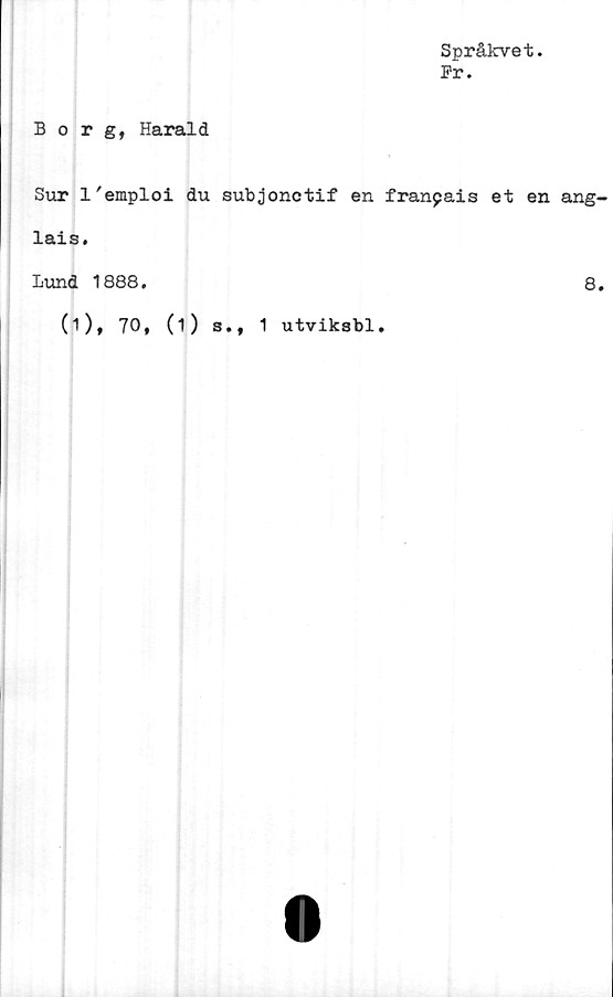  ﻿Språkvet.
Pr.
Borg, Harald
Sur 1'emploi du subjonctif en franpais et en ang
lais.
Lund 1888.	8
(i), 70, (i) s., 1 utviksbl