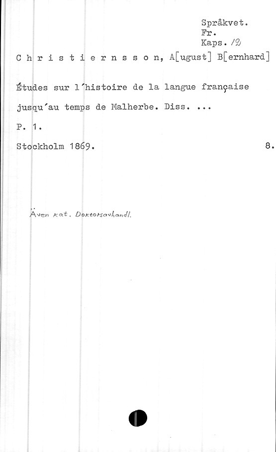  ﻿Christiernsson,
Språkvet.
Fr.
Kaps. /&
A[ugust] B[ernhard]
Études sur l'histoire de la langue fran^aise
jusqu'au temps de Malherbe. Diss. ...
P. 1 .
Stockholm 1869.	8.
DoKtObSavltanJt.